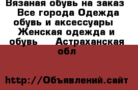 Вязаная обувь на заказ  - Все города Одежда, обувь и аксессуары » Женская одежда и обувь   . Астраханская обл.